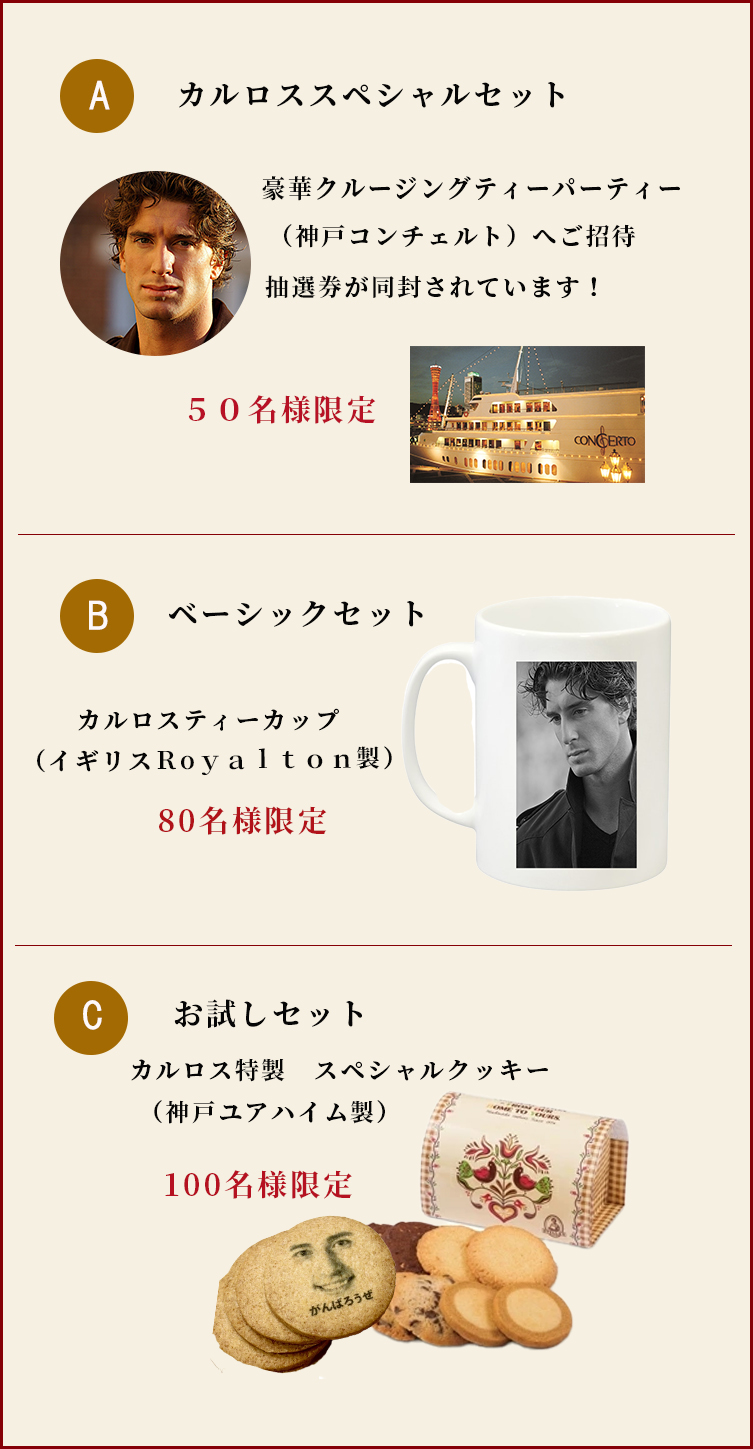 Aカルロススペシャルセット
豪華クルージングパーティー　神戸コンチェルトへ50名様限定ご招待抽選券が同封されています。Bベーシックセット
イギリスロイヤルトン製カルロスティーカップ　先着80名様限定プレゼント。Cお試しセット
神戸ユアハイム製カルロス特製スペシャルクッキー　先着100名様限定


